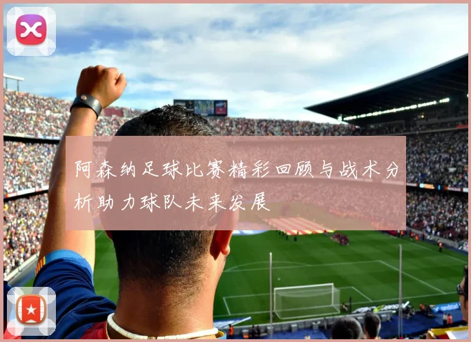 阿森纳足球比赛精彩回顾与战术分析助力球队未来发展