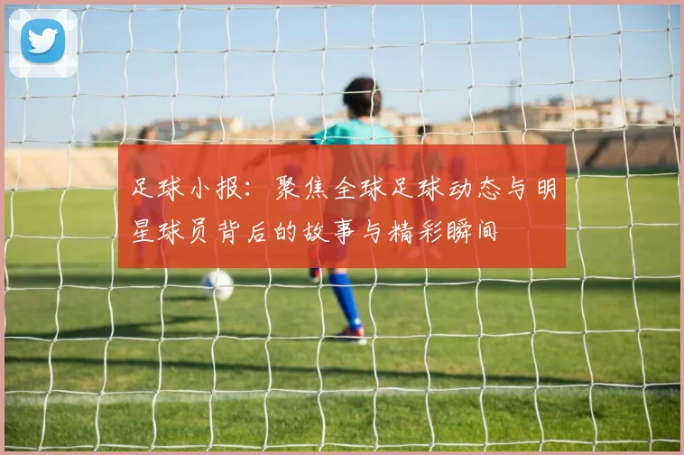足球小报：聚焦全球足球动态与明星球员背后的故事与精彩瞬间