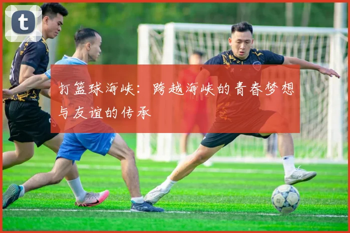 打篮球海峡：跨越海峡的青春梦想与友谊的传承