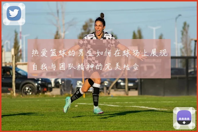 热爱篮球的男生如何在球场上展现自我与团队精神的完美结合