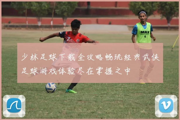 少林足球下载全攻略畅玩经典武侠足球游戏体验尽在掌握之中