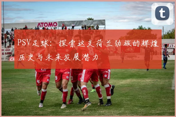 PSV足球：探索这支荷兰劲旅的辉煌历史与未来发展潜力