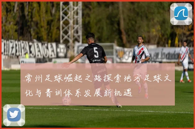 常州足球崛起之路探索地方足球文化与青训体系发展新机遇