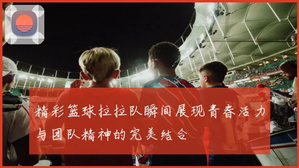 精彩篮球拉拉队瞬间展现青春活力与团队精神的完美结合