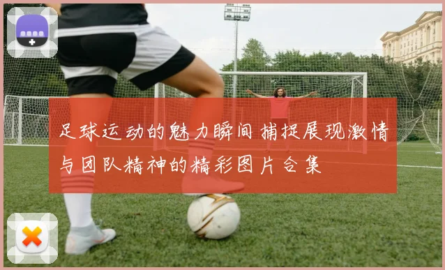足球运动的魅力瞬间捕捉展现激情与团队精神的精彩图片合集