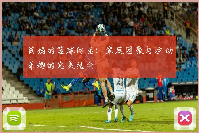 爸妈的篮球时光：家庭团聚与运动乐趣的完美结合