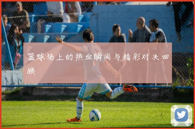 篮球场上的热血瞬间与精彩对决回顾