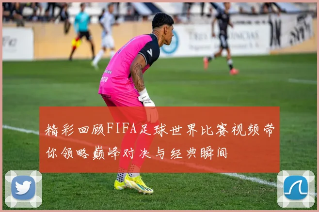 精彩回顾FIFA足球世界比赛视频带你领略巅峰对决与经典瞬间