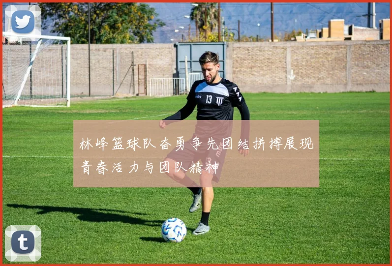 林峰篮球队奋勇争先团结拼搏展现青春活力与团队精神
