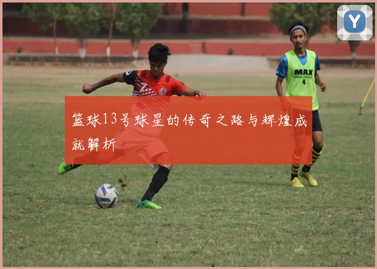 篮球13号球星的传奇之路与辉煌成就解析